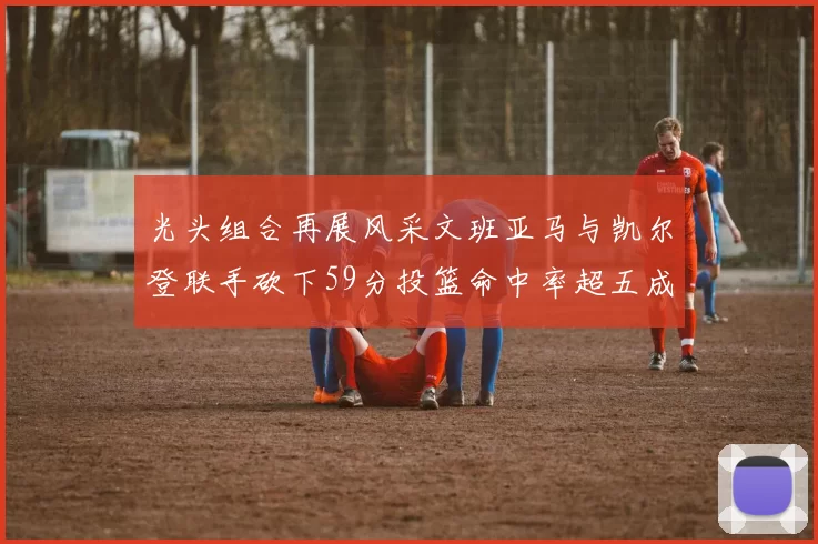 光头组合再展风采文班亚马与凯尔登联手砍下59分投篮命中率超五成