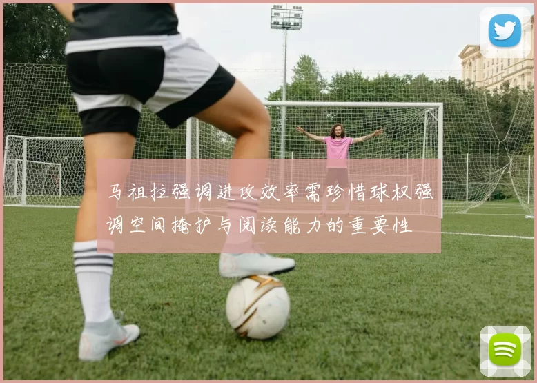 马祖拉强调进攻效率需珍惜球权强调空间掩护与阅读能力的重要性