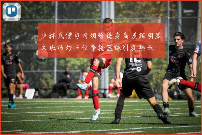 少林武僧与内姆哈德身高差距明显文班巧妙卡位争抢篮球引发热议