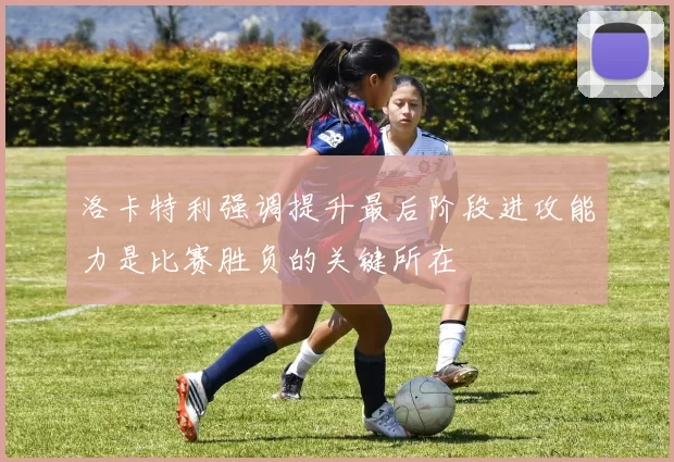 洛卡特利强调提升最后阶段进攻能力是比赛胜负的关键所在