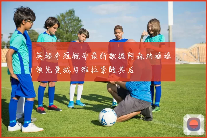 英超夺冠概率最新数据阿森纳遥遥领先曼城与维拉紧随其后
