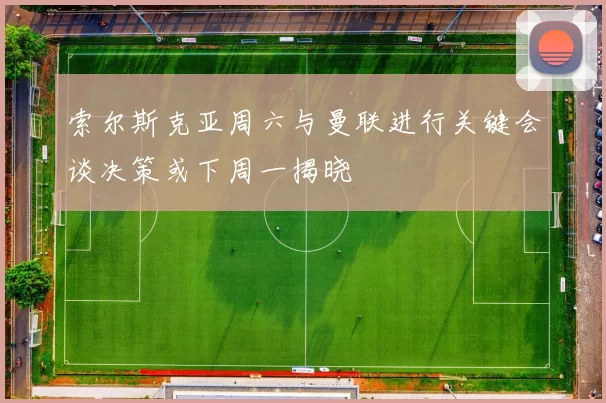 索尔斯克亚周六与曼联进行关键会谈决策或下周一揭晓
